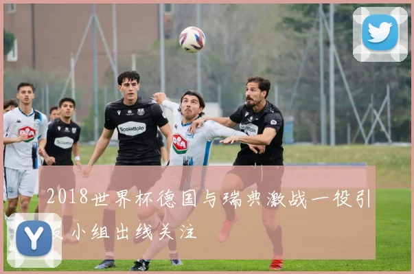 2018世界杯德国与瑞典激战一役引发小组出线关注