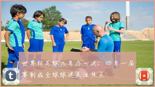 世界杯足球几年办一次：四年一届赛制成全球球迷关注焦点