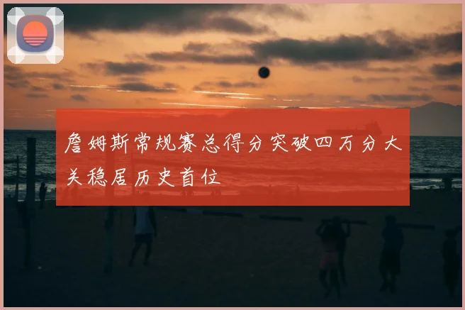 詹姆斯常规赛总得分突破四万分大关稳居历史首位