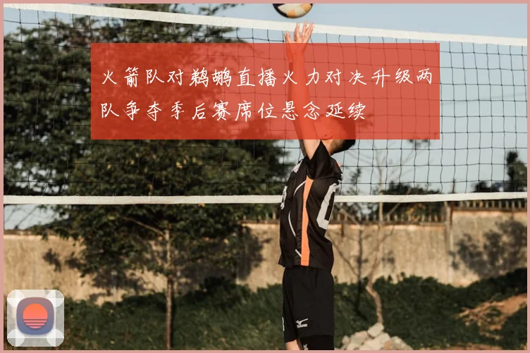 火箭队对鹈鹕直播火力对决升级两队争夺季后赛席位悬念延续