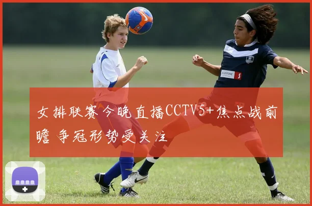 女排联赛今晚直播CCTV5+焦点战前瞻 争冠形势受关注
