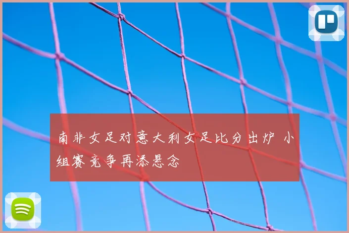 南非女足对意大利女足比分出炉 小组赛竞争再添悬念