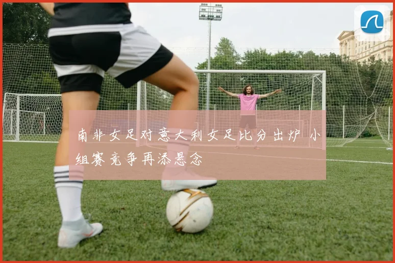 南非女足对意大利女足比分出炉 小组赛竞争再添悬念