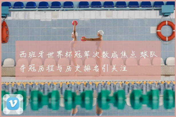 西班牙世界杯冠军次数成焦点 球队夺冠历程与历史排名引关注