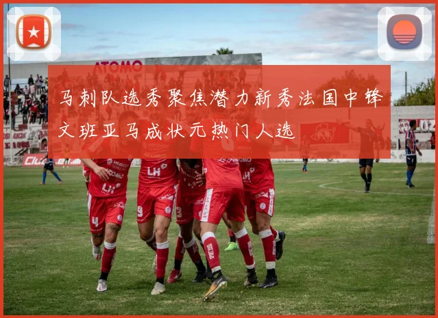 马刺队选秀聚焦潜力新秀法国中锋文班亚马成状元热门人选