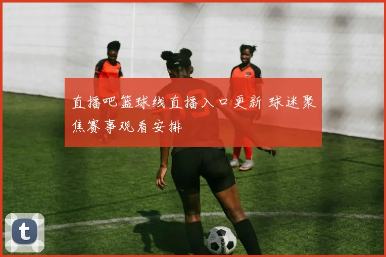 直播吧篮球线直播入口更新 球迷聚焦赛事观看安排