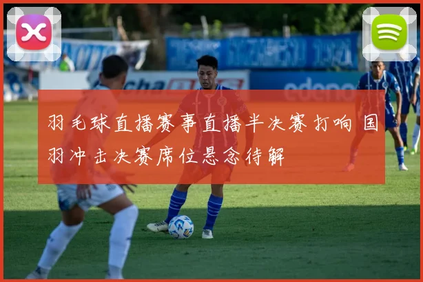 羽毛球直播赛事直播半决赛打响 国羽冲击决赛席位悬念待解