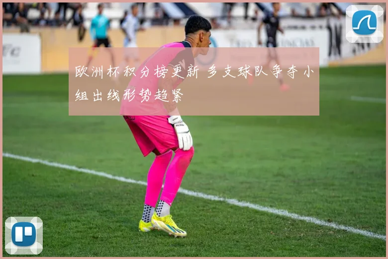 欧洲杯积分榜更新 多支球队争夺小组出线形势趋紧