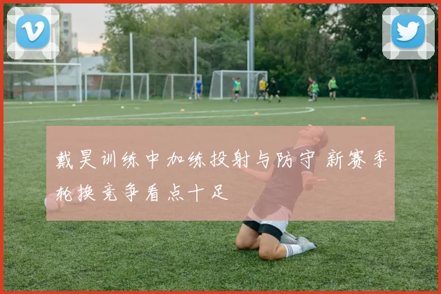 戴昊训练中加练投射与防守 新赛季轮换竞争看点十足