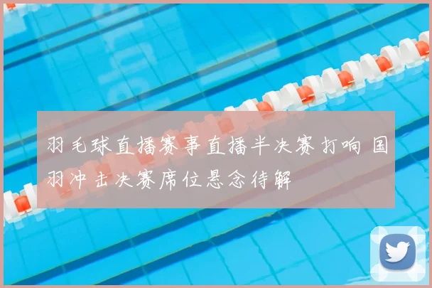 羽毛球直播赛事直播半决赛打响 国羽冲击决赛席位悬念待解